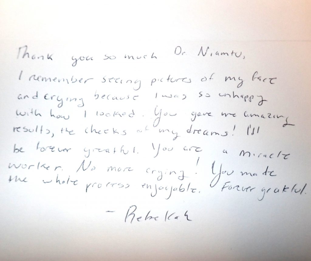 Hand written thank you note to Dr. Niamtu from a patient: Thank you so much Dr. Niamtu. I remember seeing pictures of my face and crying because I was so unhappy with how I looked. You gave me amazing results, the cheeks of my dreams! I'll be forever greatful. You are a miracle worker. No more crying! You made the whole process enjoyable. Forever grateful. - Rebekah